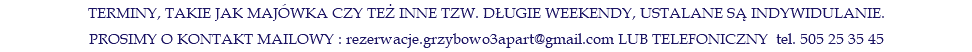 TERMINY, TAKIE JAK MAJÓWKA CZY TEŻ INNE TZW. DŁUGIE WEEKENDY, USTALANE SĄ INDYWIDULANIE. PROSIMY O KONTAKT MAILOWY : rezerwacje.grzybowo3apart@gmail.com LUB TELEFONICZNY tel. 505 25 35 45
